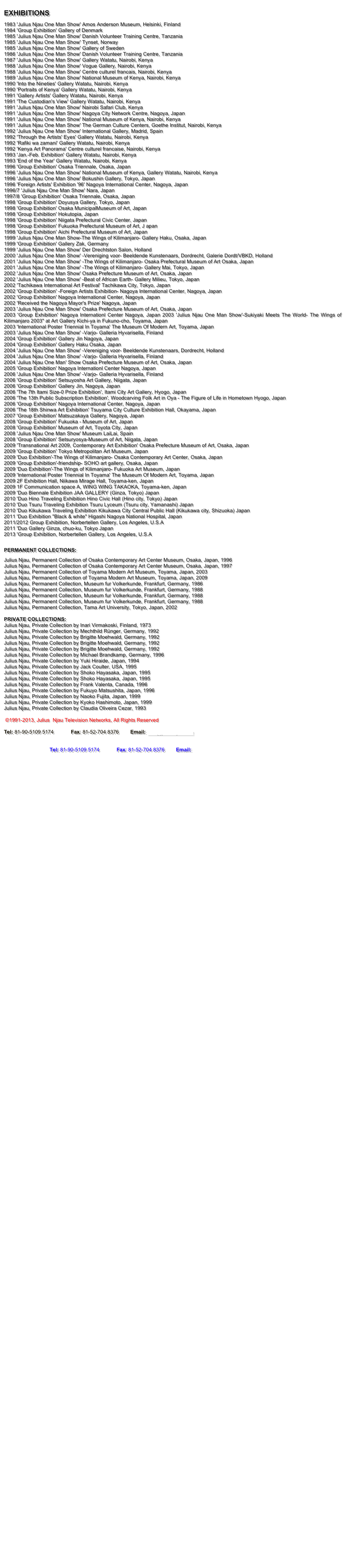 EXHIBITIONS
1983 'Julius Njau One Man Show' Amos Anderson Museum, Helsinki, Finland
1984 'Group Exhibition' Gallery of Denmark
1985 'Julius Njau One Man Show' Danish Volunteer Training Centre, Tanzania
1985 'Julius Njau One Man Show' Tynset, Norway
1985 'Julius Njau One Man Show' Gallery of Sweden
1986 'Julius Njau One Man Show' Danish Volunteer Training Centre, Tanzania
1987 'Julius Njau One Man Show' Gallery Watatu, Nairobi, Kenya
1988 'Julius Njau One Man Show' Vogue Gallery, Nairobi, Kenya
1988 'Julius Njau One Man Show' Centre culturel francais, Nairobi, Kenya
1989 'Julius Njau One Man Show' National Museum of Kenya, Nairobi, Kenya
1990 'Into the Nineties' Gallery Watatu, Nairobi, Kenya
1990 'Portraits of Kenya' Gallery Watatu, Nairobi, Kenya
1991 'Gallery Artists' Gallery Watatu, Nairobi, Kenya
1991 'The Custodian's View' Gallery Watatu, Nairobi, Kenya
1991 'Julius Njau One Man Show' Nairobi Safari Club, Kenya
1991 'Julius Njau One Man Show' Nagoya City Network Centre, Nagoya, Japan
1991 'Julius Njau One Man Show' National Museum of Kenya, Nairobi, Kenya
1991 'Julius Njau One Man Show' The German Culture Centers, Goethe Institut, Nairobi, Kenya
1992 'Julius Njau One Man Show' International Gallery, Madrid, Spain
1992 'Through the Artists' Eyes' Gallery Watatu, Nairobi, Kenya
1992 'Rafiki wa zamani' Gallery Watatu, Nairobi, Kenya
1992 'Kenya Art Panorama' Centre culturel francaise, Nairobi, Kenya
1993 'Jan.-Feb. Exhibition' Gallery Watatu, Nairobi, Kenya
1993 'End of the Year' Gallery Watatu, Nairobi, Kenya
1996 'Group Exhibition' Osaka Triennale, Osaka, Japan
1996 'Julius Njau One Man Show' National Museum of Kenya, Gallery Watatu, Nairobi, Kenya
1996 'Julius Njau One Man Show' Bokushin Gallery, Tokyo, Japan
1996 'Foreign Artists' Exhibition '96' Nagoya International Center, Nagoya, Japan
1996/7 'Julius Njau One Man Show' Nara, Japan
1997/8 'Group Exhibition' Osaka Triennale, Osaka, Japan
1998 'Group Exhibition' Doyusya Gallery, Tokyo, Japan
1998 'Group Exhibition' Osaka MunicipalMuseum of Art, Japan
1998 'Group Exhibition' Hokutopia, Japan
1998 'Group Exhibition' Niigata Prefectural Civic Center, Japan
1998 'Group Exhibition' Fukuoka Prefectural Museum of Art, J apan
1998 'Group Exhibition' Aichi Prefectural Museum of Art, Japan
1999 'Julius Njau One Man Show-The Wings of Kilimanjaro- Gallery Haku, Osaka, Japan
1999 'Group Exhibition' Gallery Zak, Germany
1999 'Julius Njau One Man Show' Der Drechtston Salon, Holland
2000 'Julius Njau One Man Show' -Vereniging voor- Beeldende Kunstenaars, Dordrecht, Galerie Dordt/VBKD, Holland
2001 'Julius Njau One Man Show' -The Wings of Kilimanjaro- Osaka Prefectural Museum of Art Osaka, Japan
2001 'Julius Njau One Man Show' -The Wings of Kilimanjaro- Gallery Mai, Tokyo, Japan
2002 'Julius Njau One Man Show' Osaka Prefecture Museum of Art, Osaka, Japan
2002 'Julius Njau One Man Show' -Beat of African Earth- Gallery Milieu, Tokyo, Japan
2002 'Tachikawa International Art Festival' Tachikawa City, Tokyo, Japan
2002 'Group Exhibition' -Foreign Artists Exhibition- Nagoya International Center, Nagoya, Japan
2002 'Group Exhibition' Nagoya International Center, Nagoya, Japan
2002 'Received the Nagoya Mayor's Prize' Nagoya, Japan
2003 'Julius Njau One Man Show' Osaka Prefecture Museum of Art, Osaka, Japan
2003 'Group Exhibition' Nagoya Internationl Center Nagoya, Japan 2003 'Julius Njau One Man Show'-Sukiyaki Meets The World- The Wings of Kilimanjaro 2003" at Art Gallery Kichi-ya in Fukuno-cho, Toyama, Japan
2003 'International Poster Triennial In Toyama' The Museum Of Modern Art, Toyama, Japan
2003 'Julius Njau One Man Show' -Varjo- Galleria Hyvarisella, Finland
2004 'Group Exhibition' Gallery Jin Nagoya, Japan
2004 'Group Exhibition' Gallery Haku Osaka, Japan
2004 'Julius Njau One Man Show' -Vereniging voor- Beeldende Kunstenaars, Dordrecht, Holland
2004 'Julius Njau One Man Show' -Varjo- Galleria Hyvarisella, Finland
2004 'Julius Njau One Man' Show Osaka Prefecture Museum of Art, Osaka, Japan
2005 'Group Exhibition' Nagoya Internationl Center Nagoya, Japan
2006 'Julius Njau One Man Show' -Varjo- Galleria Hyvarisella, Finland
2006 'Group Exhibition' Setsuyosha Art Gallery, Niigata, Japan
2006 'Group Exhibition' Gallery Jin, Nagoya, Japan
2006 'The 7th Itami Size-0 Prize Exhibition', Itami City Art Gallery, Hyogo, Japan
2006 'The 13th Public Subscription Exhibition', Woodcarving Folk Art in Oya - The Figure of Life in Hometown Hyogo, Japan
2006 'Group Exhibition' Nagoya International Center, Nagoya, Japan
2006 'The 18th Shinwa Art Exhibition' Tsuyama City Culture Exhibition Hall, Okayama, Japan
2007 'Group Exhibition' Matsuzakaya Gallery, Nagoya, Japan
2008 'Group Exhibition' Fukuoka - Museum of Art, Japan
2008 'Group Exhibition' Museum of Art, Toyota City, Japan
2008 'Julius Njau One Man Show' Museum LaiLai, Spain
2008 'Group Exhibition' Setsuryosya-Museum of Art, Niigata, Japan
2009 'Transnational Art 2009, Contemporary Art Exhibition' Osaka Prefecture Museum of Art, Osaka, Japan
2009 'Group Exhibition' Tokyo Metropolitan Art Museum, Japan
2009 'Duo Exhibition'-The Wings of Kilimanjaro- Osaka Contemporary Art Center, Osaka, Japan
2009 'Group Exhibition'-friendship- SOHO art gallery, Osaka, Japan
2009 'Duo Exhibition'-The Wings of Kilimanjaro- Fukuoka Art Museum, Japan
2009 'International Poster Triennial In Toyama' The Museum Of Modern Art, Toyama, Japan
2009 2F Exhibition Hall, Niikawa Mirage Hall, Toyama-ken, Japan
2009 1F Communication space A, WING WING TAKAOKA, Toyama-ken, Japan
2009 'Duo Biennale Exhibition JAA GALLERY (Ginza, Tokyo) Japan
2010 'Duo Hino Traveling Exhibition Hino Civic Hall (Hino city, Tokyo) Japan
2010 'Duo Tsuru Traveling Exhibition Tsuru Lyceum (Tsuru city, Yamanashi) Japan
2010 'Duo Kikukawa Traveling Exhibition Kikukawa City Central Public Hall (Kikukawa city, Shizuoka) Japan
2011 'Duo Exhibition "Black & white" Higashi Nagoya National Hospital, Japan
2011/2012 Group Exhibition, Norbertellen Gallery, Los Angeles, U.S.A
2011 'Duo Gallery Ginza, chuo-ku, Tokyo Japan
2013 'Group Exhibition, Norbertellen Gallery, Los Angeles, U.S.A
PERMANENT COLLECTIONS:
Julius Njau, Permanent Collection of Osaka Contemporary Art Center Museum, Osaka, Japan, 1996
Julius Njau, Permanent Collection of Osaka Contemporary Art Center Museum, Osaka, Japan, 1997
Julius Njau, Permanent Collection of Toyama Modern Art Museum, Toyama, Japan, 2003
Julius Njau, Permanent Collection of Toyama Modern Art Museum, Toyama, Japan, 2009
Julius Njau, Permanent Collection, Museum fur Volkerkunde, Frankfurt, Germany, 1986
Julius Njau, Permanent Collection, Museum fur Volkerkunde, Frankfurt, Germany, 1988
Julius Njau, Permanent Collection, Museum fur Volkerkunde, Frankfurt, Germany, 1988
Julius Njau, Permanent Collection, Museum fur Volkerkunde, Frankfurt, Germany, 1988
Julius Njau, Permanent Collection, Tama Art University, Tokyo, Japan, 2002
PRIVATE COLLECTIONS:
Julius Njau, Private Collection by Inari Virmakoski, Finland, 1973
Julius Njau, Private Collection by Mechthild Rünger, Germany, 1992
Julius Njau, Private Collection by Brigitte Moehwald, Germany, 1992
Julius Njau, Private Collection by Brigitte Moehwald, Germany, 1992
Julius Njau, Private Collection by Brigitte Moehwald, Germany, 1992
Julius Njau, Private Collection by Michael Brandkamp, Germany, 1996
Julius Njau, Private Collection by Yuki Hiraide, Japan, 1994
Julius Njau, Private Collection by Jack Coulter, USA, 1995
Julius Njau, Private Collection by Shoko Hayasaka, Japan, 1995
Julius Njau, Private Collection by Shoko Hayasaka, Japan, 1995
Julius Njau, Private Collection by Frank Valenta, Canada, 1996
Julius Njau, Private Collection by Fukuyo Matsushita, Japan, 1996
Julius Njau, Private Collection by Naoko Fujita, Japan, 1999
Julius Njau, Private Collection by Kyoko Hashimoto, Japan, 1999
Julius Njau, Private Collection by Claudia Oliveira Cezar, 1993
©1991-2013, Julius Njau Television Networks, All Rights Reserved
Tel: 81-90-5109 5174 Fax: 81-52-704 8376 Email: info@juliusnjau.com
Tel: 81-90-5109 5174 Fax: 81-52-704 8376 Email: